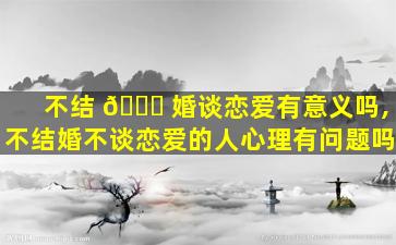 不结 🐛 婚谈恋爱有意义吗,不结婚不谈恋爱的人心理有问题吗
